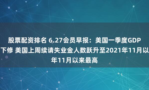 股票配资排名 6.27会员早报：美国一季度GDP超预期下修 美国上周续请失业金人数跃升至2021年11月以来最高