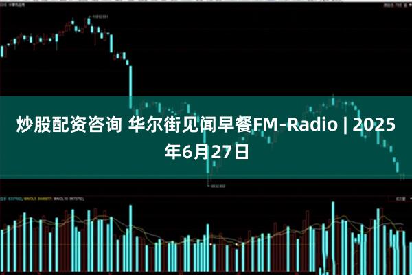 炒股配资咨询 华尔街见闻早餐FM-Radio | 2025年6月27日
