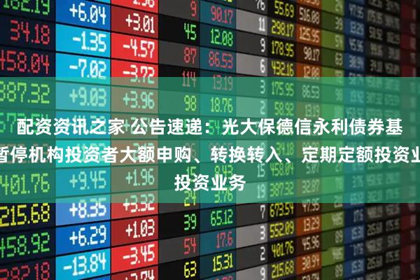 配资资讯之家 公告速递：光大保德信永利债券基金暂停机构投资者大额申购、转换转入、定期定额投资业务