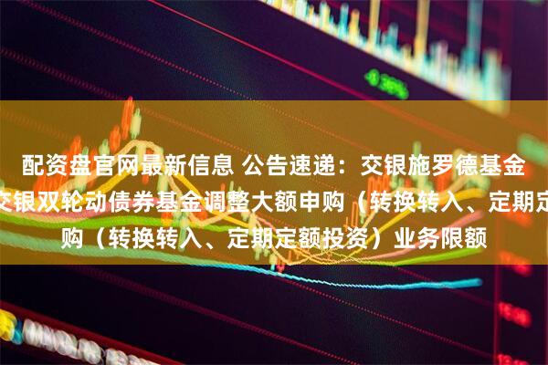 配资盘官网最新信息 公告速递：交银施罗德基金管理有限公司关于交银双轮动债券基金调整大额申购（转换转入、定期定额投资）业务限额