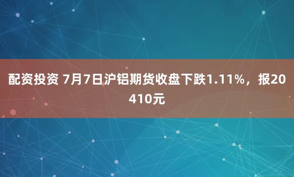 配资投资 7月7日沪铝期货收盘下跌1.11%，报20410元