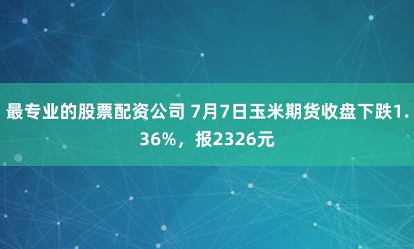 最专业的股票配资公司 7月7日玉米期货收盘下跌1.36%，报2326元