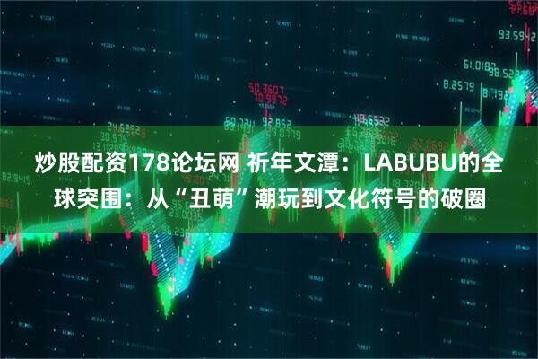 炒股配资178论坛网 祈年文潭：LABUBU的全球突围：从“丑萌”潮玩到文化符号的破圈