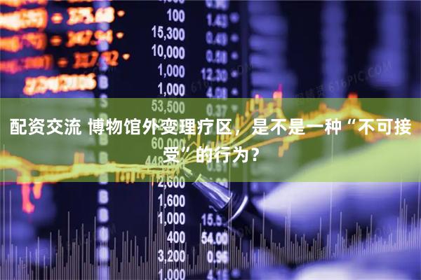 配资交流 博物馆外变理疗区，是不是一种“不可接受”的行为？