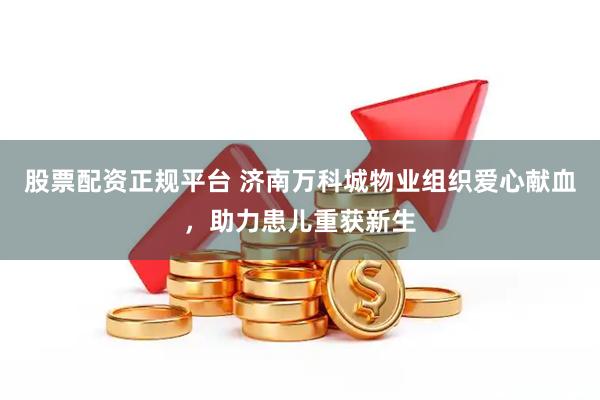 股票配资正规平台 济南万科城物业组织爱心献血，助力患儿重获新生