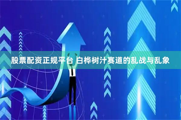 股票配资正规平台 白桦树汁赛道的乱战与乱象