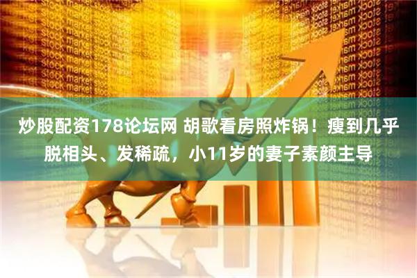 炒股配资178论坛网 胡歌看房照炸锅！瘦到几乎脱相头、发稀疏，小11岁的妻子素颜主导
