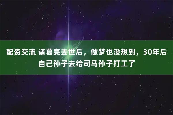 配资交流 诸葛亮去世后,做梦也没想到,30年后自己孙子去给司马孙子打工了