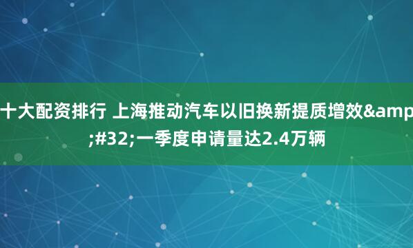 十大配资排行 上海推动汽车以旧换新提质增效 一季度申请量达2.4万辆