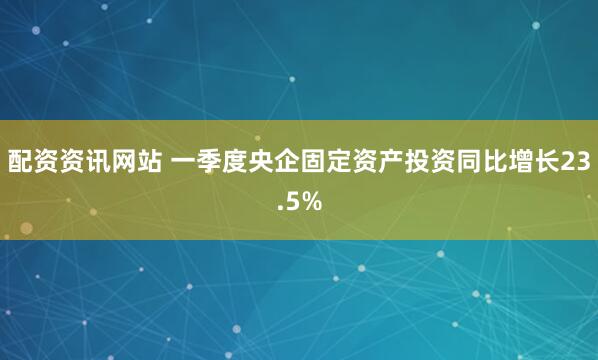 配资资讯网站 一季度央企固定资产投资同比增长23.5%
