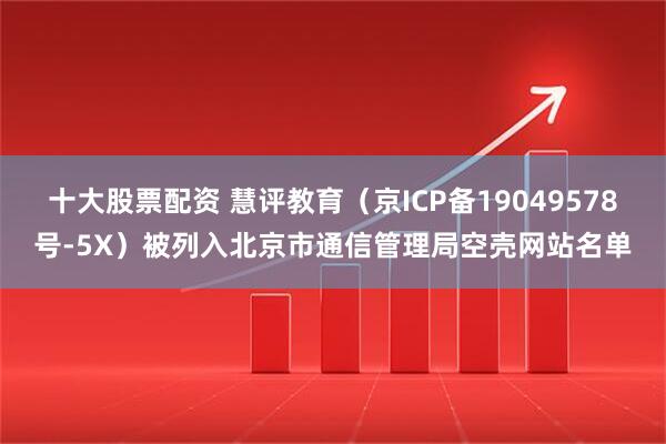 十大股票配资 慧评教育（京ICP备19049578号-5X）被列入北京市通信管理局空壳网站名单