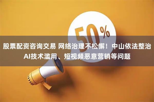 股票配资咨询交易 网络治理不松懈！中山依法整治AI技术滥用、短视频恶意营销等问题
