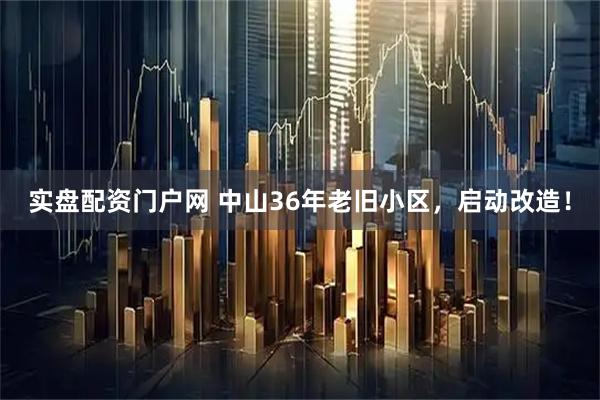 实盘配资门户网 中山36年老旧小区，启动改造！