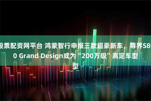 股票配资网平台 鸿蒙智行申报三款超豪新车，尊界S800 Grand Design或为“200万级”高定车型