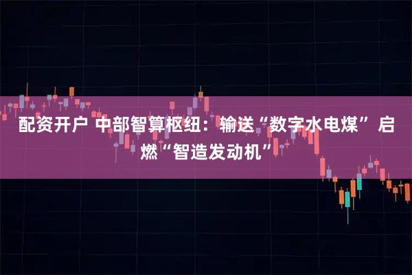 配资开户 中部智算枢纽：输送“数字水电煤” 启燃“智造发动机”