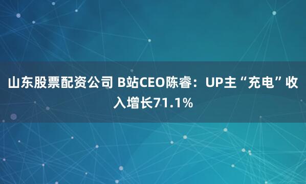 山东股票配资公司 B站CEO陈睿：UP主“充电”收入增长71.1%