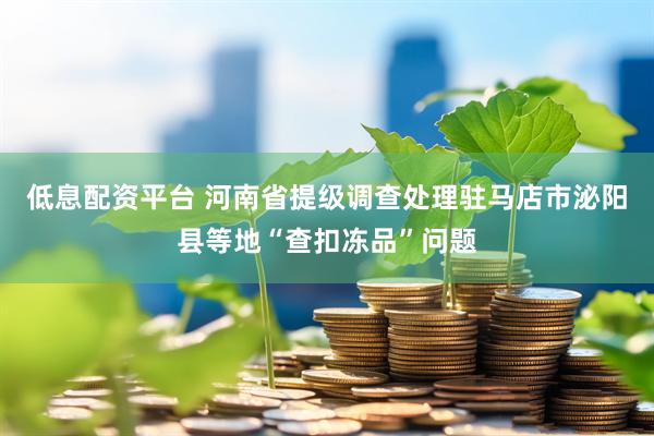 低息配资平台 河南省提级调查处理驻马店市泌阳县等地“查扣冻品”问题