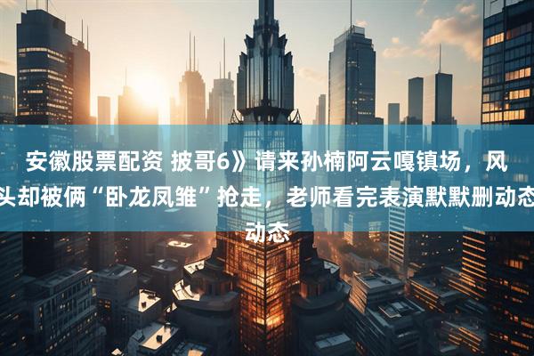 安徽股票配资 披哥6》请来孙楠阿云嘎镇场，风头却被俩“卧龙凤雏”抢走，老师看完表演默默删动态